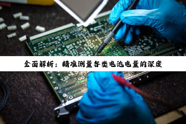 全面解析:精准测量各类电池电量的深度方法与技巧